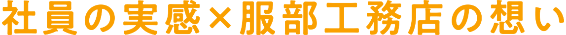 社員の実感×服部工務店の想い